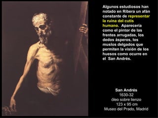 San Andrés 1630-32 óleo sobre lienzo  123 x 95 cm Museo del Prado, Madrid Algunos estudiosos han notado en Ribera un afán constante de  representar la ruina del cutis humano.   Aparecería como el pintor de las frentes arrugadas, los dedos ásperos, los muslos delgados que permiten la visión de los huesos como ocurre en el  San Andrés. 