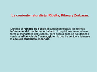 La corriente naturalista: Ribalta, Ribera y Zurbarán. <ul><li>Durante el  reinado de Felipe III  subsistían todavía las úl...