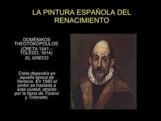 LA PINTURA ESPAÑOLA DEL RENACIMIENTO DOMÉNIKOS THEOTOKÓPOULOS  (CRETA 1541 – TOLEDO, 1614)  EL GRECO Creta dependía en aquella época de Venecia. En 1560 el pintor se traslada a esta ciudad, atraído por la fama de Tiziano y Tintoretto. 