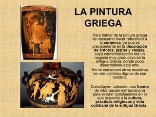 LA PINTURA GRIEGA Para hablar de la pintura griega es necesario hacer referencia a la  cerámica , ya que es precisamente en la  decoración de ánforas, platos y vasijas , cuya comercialización era un negocio muy productivo en la antigua Grecia, donde pudo desarrollarse este arte. No se conservan otras muestras de arte pictórico dignas de ese nombre. Constituyen, además, una  fuente  de información extraordinaria para extraer conclusiones en lo que respecta a la  cultura, prácticas religiosas y vida cotidiana de la antigua Grecia .  