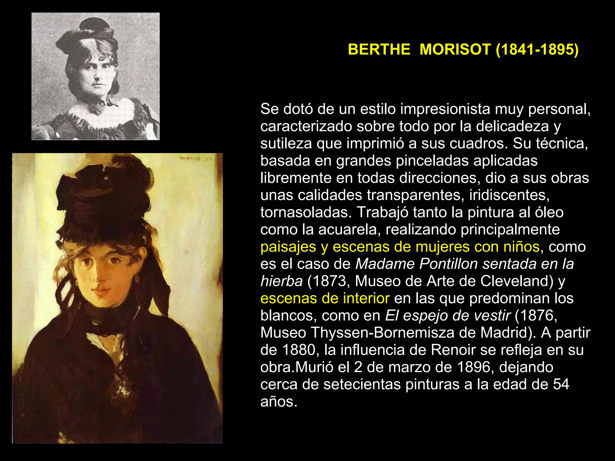 BERTHE  MORISOT (1841-1895) Se dotó de un estilo impresionista muy personal, caracterizado sobre todo por la delicadeza y sutileza que imprimió a sus cuadros. Su técnica, basada en grandes pinceladas aplicadas libremente en todas direcciones, dio a sus obras unas calidades transparentes, iridiscentes, tornasoladas. Trabajó tanto la pintura al óleo como la acuarela, realizando principalmente  paisajes y escenas de mujeres con niños , como es el caso de  Madame Pontillon sentada en la hierba  (1873, Museo de Arte de Cleveland) y  escenas de interior  en las que predominan los blancos, como en  El espejo de vestir  (1876, Museo Thyssen-Bornemisza de Madrid). A partir de 1880, la influencia de Renoir se refleja en su obra.Murió el 2 de marzo de 1896, dejando cerca de setecientas pinturas a la edad de 54 años.  