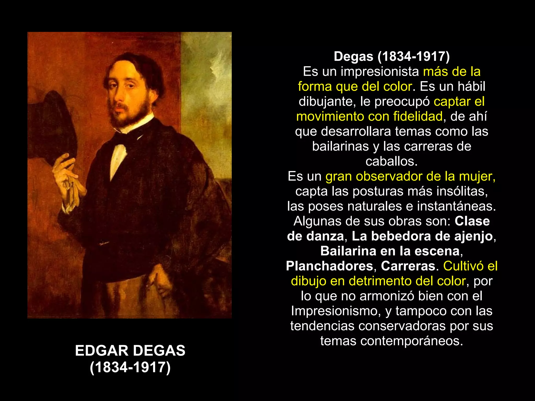 EDGAR DEGAS (1834-1917) Degas (1834-1917) Es un impresionista  más de la forma que del color . Es un hábil dibujante, le preocupó  captar el movimiento con fidelidad , de ahí que desarrollara temas como las bailarinas y las carreras de caballos. Es un  gran observador de la mujer,  capta las posturas más insólitas, las poses naturales e instantáneas. Algunas de sus obras son:  Clase de danza ,  La bebedora de ajenjo ,  Bailarina en la escena ,  Planchadores ,  Carreras .  Cultivó el dibujo en detrimento del color , por lo que no armonizó bien con el Impresionismo, y tampoco con las tendencias conservadoras por sus temas contemporáneos. 