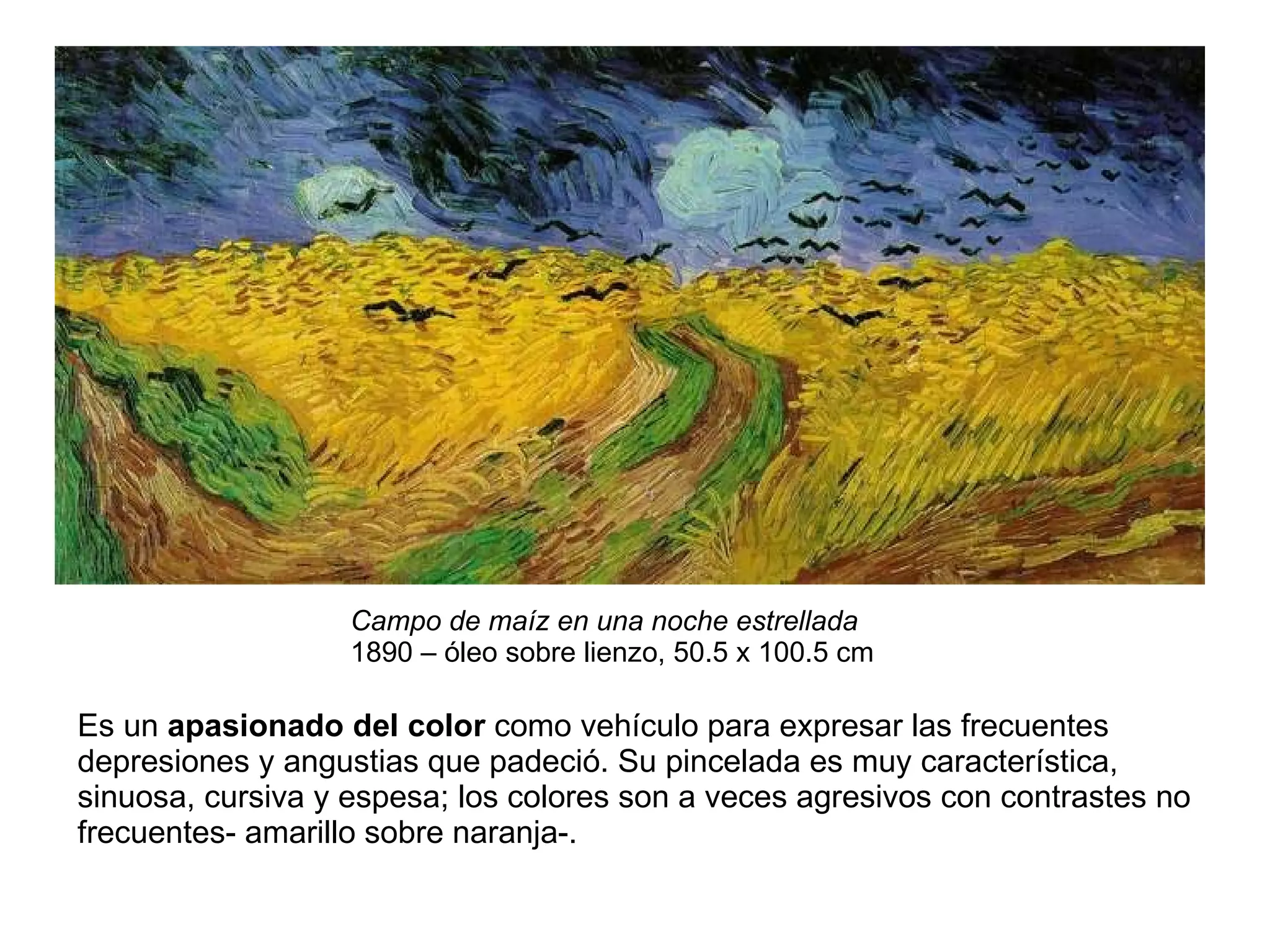 Campo de maíz en una noche estrellada   1890 – óleo sobre lienzo, 50.5 x 100.5 cm  Es un  apasionado del color  como vehículo para expresar las frecuentes depresiones y angustias que padeció. Su pincelada es muy característica, sinuosa, cursiva y espesa; los colores son a veces agresivos con contrastes no frecuentes- amarillo sobre naranja-.  