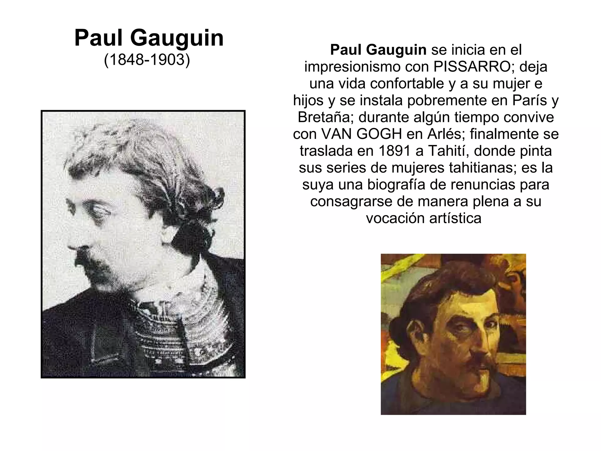 Paul Gauguin (1848-1903)                                                      Paul Gauguin  se inicia en el impresionismo con PISSARRO; deja una vida confortable y a su mujer e hijos y se instala pobremente en París y Bretaña; durante algún tiempo convive con VAN GOGH en Arlés; finalmente se traslada en 1891 a Tahití, donde pinta sus series de mujeres tahitianas; es la suya una biografía de renuncias para consagrarse de manera plena a su vocación artística  