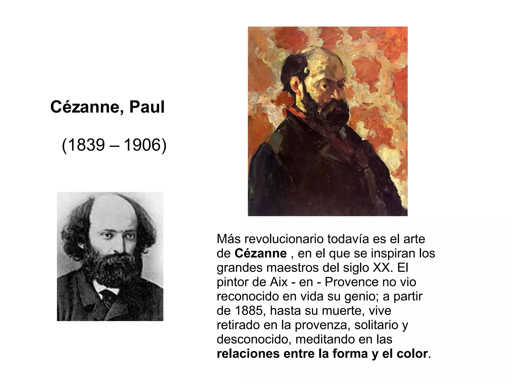 Cézanne, Paul    (1839 – 1906) Más revolucionario todavía es el arte de  Cézanne  , en el que se inspiran los grandes maestros del siglo XX. El pintor de Aix - en - Provence no vio reconocido en vida su genio; a partir de 1885, hasta su muerte, vive retirado en la provenza, solitario y desconocido, meditando en las  relaciones entre la forma y el color .  