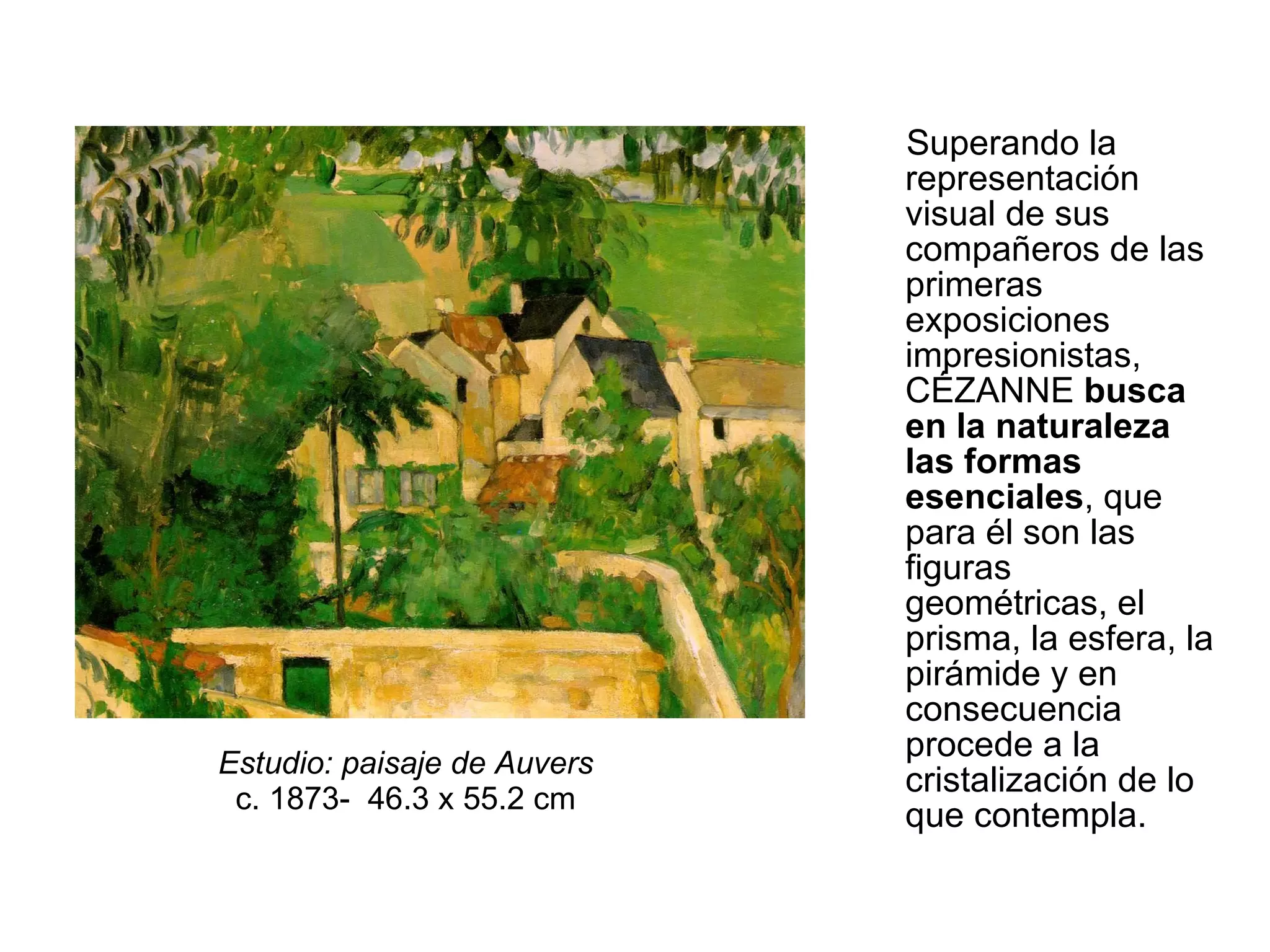 Superando la representación visual de sus compañeros de las primeras exposiciones impresionistas, CÉZANNE  busca en la naturaleza las formas esenciales , que para él son las figuras geométricas, el prisma, la esfera, la pirámide y en consecuencia procede a la cristalización de lo que contempla.  Estudio: paisaje de Auvers   c. 1873-  46.3 x 55.2 cm  