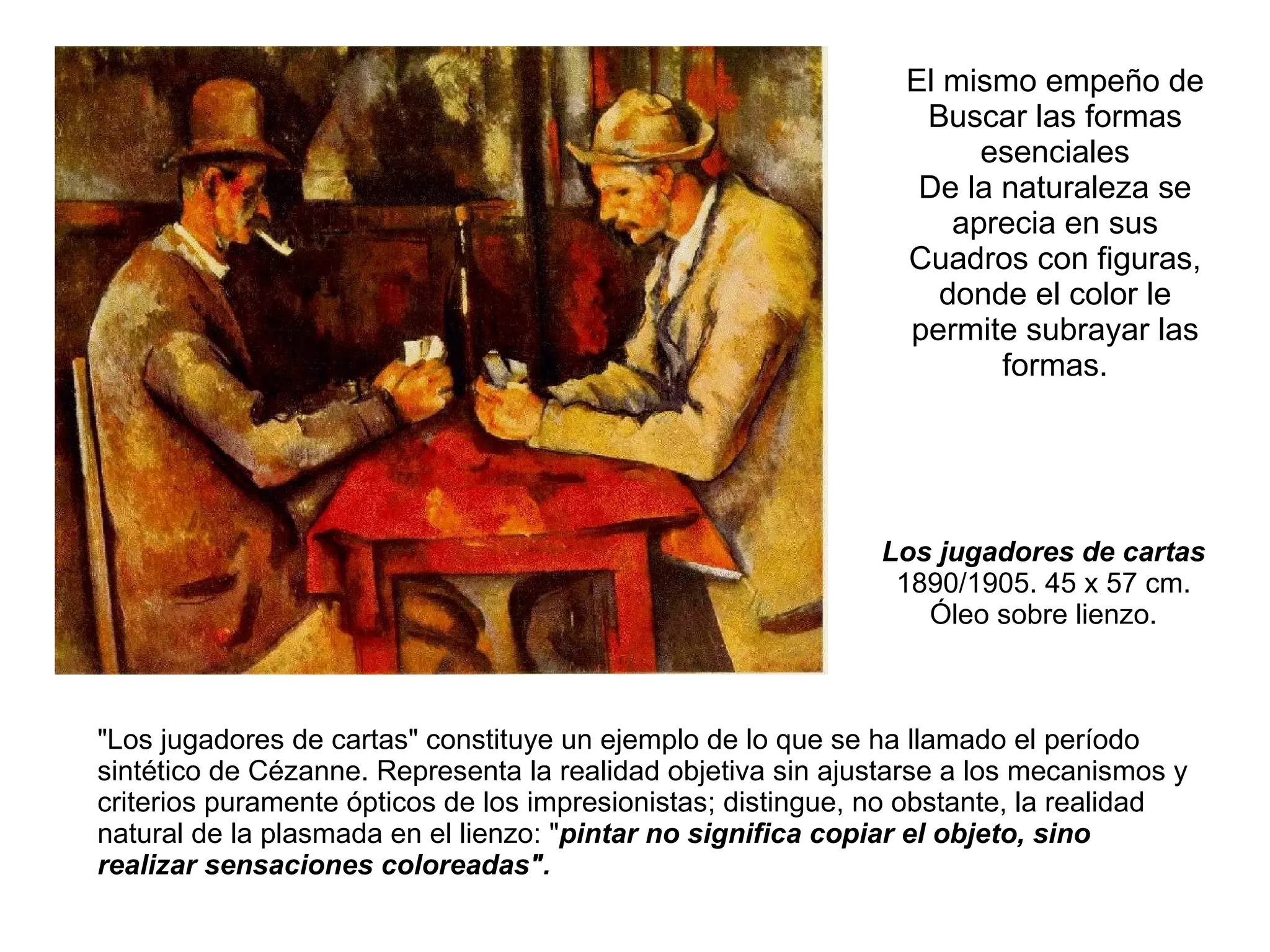 Los jugadores de cartas  1890/1905. 45 x 57 cm.  Óleo sobre lienzo.  &quot;Los jugadores de cartas&quot; constituye un ejemplo de lo que se ha llamado el período sintético de Cézanne. Representa la realidad objetiva sin ajustarse a los mecanismos y criterios puramente ópticos de los impresionistas; distingue, no obstante, la realidad natural de la plasmada en el lienzo: &quot; pintar no significa copiar el objeto, sino realizar sensaciones coloreadas&quot;. El mismo empeño de Buscar las formas esenciales De la naturaleza se aprecia en sus Cuadros con figuras, donde el color le permite subrayar las formas. 
