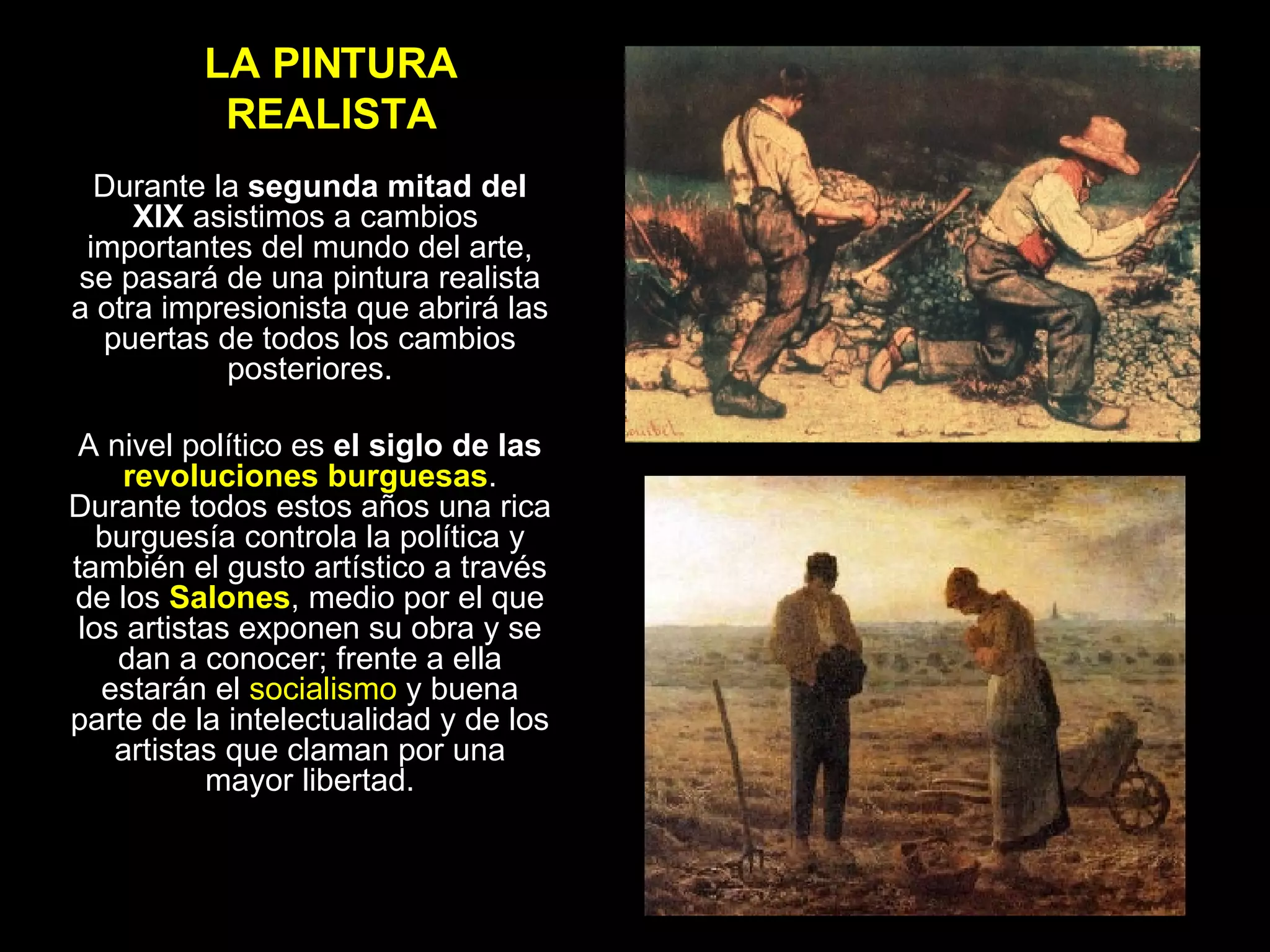 LA PINTURA REALISTA Durante la  segunda mitad del XIX  asistimos a cambios  importantes del mundo del arte, se pasará de una pintura realista a otra impresionista que abrirá las puertas de todos los cambios posteriores. A nivel político es  el siglo de las  revoluciones burguesas . Durante todos estos años una rica burguesía controla la política y también el gusto artístico a través de los  Salones , medio por el que los artistas exponen su obra y se dan a conocer; frente a ella estarán el  socialismo  y buena parte de la intelectualidad y de los artistas que claman por una mayor libertad. 