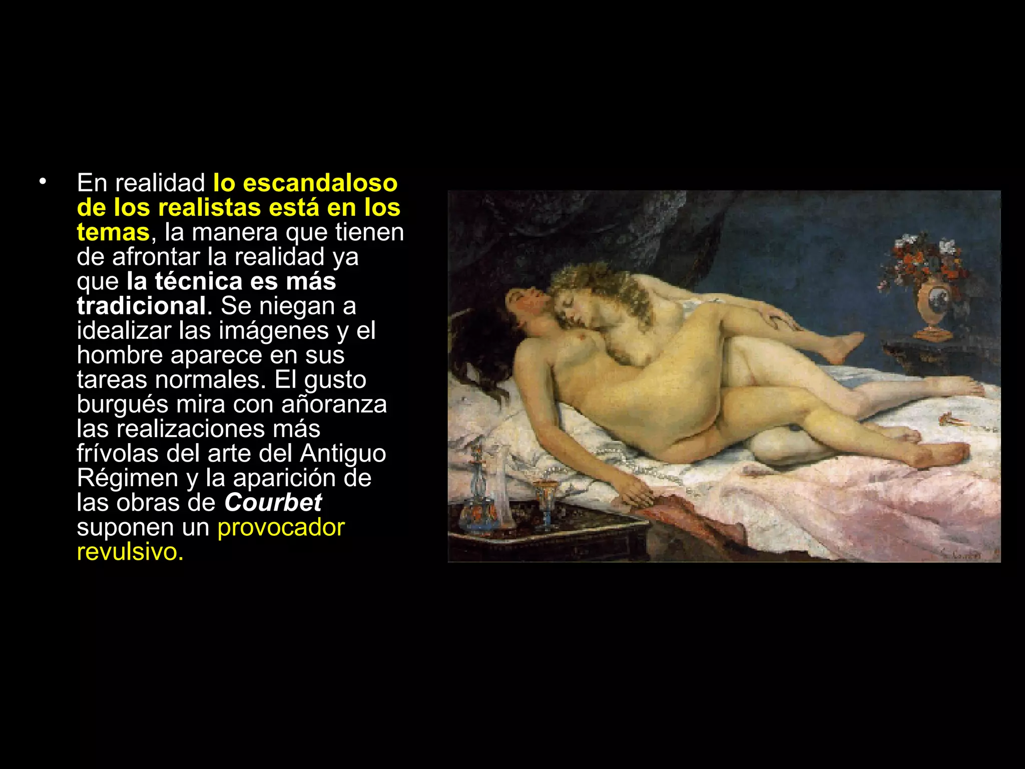 En realidad  lo escandaloso de los realistas está en los temas , la manera que tienen de afrontar la realidad ya que  la técnica es más tradicional . Se niegan a idealizar las imágenes y el hombre aparece en sus tareas normales. El gusto burgués mira con añoranza las realizaciones más frívolas del arte del Antiguo Régimen y la aparición de las obras de  Courbet  suponen un  provocador revulsivo. 