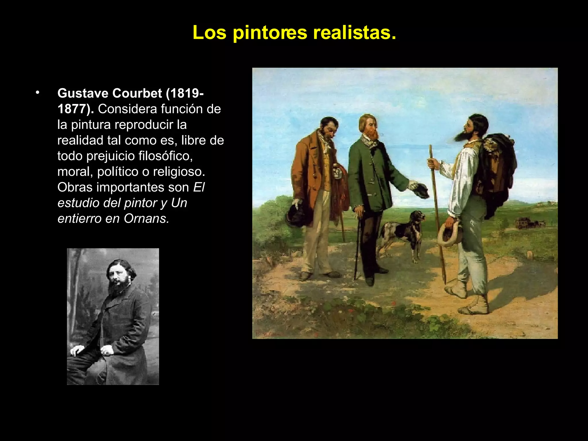 Los pintores realistas. Gustave Courbet   (1819-1877).  Considera función de la pintura reproducir la realidad tal como es, libre de todo prejuicio filosófico, moral, político o religioso. Obras importantes son  El estudio del pintor y Un entierro en Ornans. 