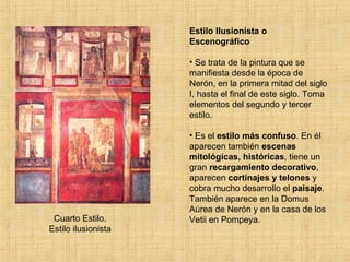 Cuarto Estilo. Estilo ilusionista Estilo Ilusionista o Escenográfico Se trata de la pintura que se manifiesta desde la época de Nerón, en la primera mitad del siglo I, hasta el final de este siglo. Toma elementos del segundo y tercer estilo. Es el  estilo más confuso . En él aparecen también  escenas mitológicas, históricas , tiene un gran  recargamiento decorativo , aparecen  cortinajes y telones  y cobra mucho desarrollo el  paisaje . También aparece en la Domus Aúrea de Nerón y en la casa de los Vetii en Pompeya. 