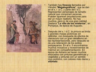 También hay  frescos  llamados por Vitrubio " Megalográficos ", que se dan en el s. I  a.C. y parte del I d.C. Representan personajes de tamaño natural que componen escenas. Pueden aparecer arquitecturas para dar un mayor realismo. No hay muchos, pero sí de una gran calidad. Destaca " La villa de los misterios ", en Pompeya, de época de Augusto. Después del s. I d.C. la pintura se limita a grandes masas pictóricas sin delimitar, con búsqueda de efectos de claroscuro con un gran detallismo en las representaciones, pero después se da una reiteración de los estilos pompeyanos. En el s. II encontramos muchos mosaicos y revestimientos de mármol sin compartimentación. En época de Adriano se hacen muchos estucados con pinturas geométricas y vegetales y pinturas con un sentido muy pictórico, con colores más claros y  sfumato .  