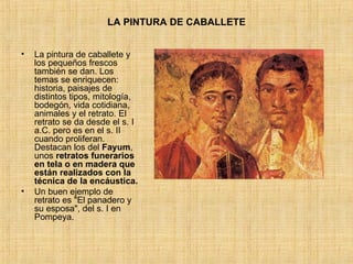 LA PINTURA DE CABALLETE La pintura de caballete y los pequeños frescos también se dan. Los temas se enriquecen: historia, paisajes de distintos tipos, mitología, bodegón, vida cotidiana, animales y el retrato. El retrato se da desde el s. I a.C. pero es en el s. II cuando proliferan. Destacan los del  Fayum , unos  retratos   funerarios en tela o en madera que están realizados con la técnica de la encáustica. Un buen ejemplo de retrato es "El panadero y su esposa", del s. I en Pompeya. 