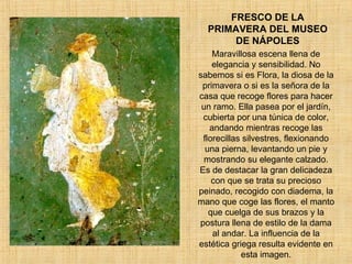 FRESCO DE LA PRIMAVERA DEL MUSEO DE NÁPOLES Maravillosa escena llena de elegancia y sensibilidad. No sabemos si es Flora, la diosa de la primavera o si es la señora de la casa que recoge flores para hacer un ramo. Ella pasea por el jardín, cubierta por una túnica de color, andando mientras recoge las florecillas silvestres, flexionando una pierna, levantando un pie y mostrando su elegante calzado. Es de destacar la gran delicadeza con que se trata su precioso peinado, recogido con diadema, la mano que coge las flores, el manto que cuelga de sus brazos y la postura llena de estilo de la dama al andar. La influencia de la estética griega resulta evidente en esta imagen. 
