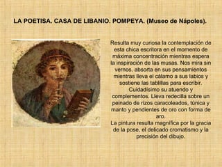LA POETISA. CASA DE LIBANIO. POMPEYA. (Museo de Nápoles).  Resulta muy curiosa la contemplación de esta chica escritora en el momento de máxima concentración mientras espera la inspiración de las musas. Nos mira sin vernos, absorta en sus pensamientos mientras lleva el cálamo a sus labios y sostiene las tablillas para escribir. Cuidadísimo su atuendo y complementos. Lleva redecilla sobre un peinado de rizos caracoleados, túnica y manto y pendientes de oro con forma de aro. La pintura resulta magnífica por la gracia de la pose, el delicado cromatismo y la precisión del dibujo. 
