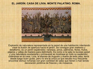 EL JARDÍN. CASA DE LIVIA. MONTE PALATINO. ROMA.  Explosión de naturaleza representada en la pared de una habitación intentando crear la ilusión de apertura hacia el jardín. Se consigue gran realismo y detallismo, es un jardín espléndido: naranjos, pinos, palmeras, flores, frutos, pájaros y vallas de madera para delimitarlo. Es como si la sala no tuviese pared y una naturaleza exuberante y primaveral se mostrase en todo su esplendor, colándose en la casa. Livia, la esposa de Augusto y dueña de esta casa, tenía desde luego buen gusto, pero no era la única ya que resulta muy frecuente encontrar domus romanas con gran cantidad de salas que tienen o han tenido decoración pictórica de frescos y de mosaicos. 