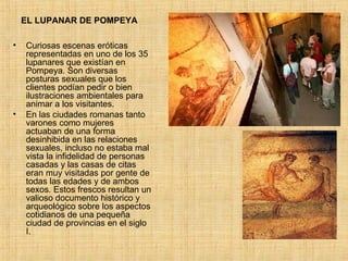 EL LUPANAR DE POMPEYA Curiosas escenas eróticas representadas en uno de los 35 lupanares que existían en Pompeya. Son diversas posturas sexuales que los clientes podían pedir o bien ilustraciones ambientales para animar a los visitantes. En las ciudades romanas tanto varones como mujeres actuaban de una forma desinhibida en las relaciones sexuales, incluso no estaba mal vista la infidelidad de personas casadas y las casas de citas eran muy visitadas por gente de todas las edades y de ambos sexos. Estos frescos resultan un valioso documento histórico y arqueológico sobre los aspectos cotidianos de una pequeña ciudad de provincias en el siglo I. 