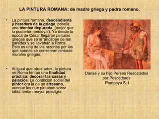 LA PINTURA ROMANA: de madre griega y padre romano. La pintura romana,  descendiente y heredera de la griega , poseía una  técnica depurada , (mejor que la posterior medieval). Ya desde la época de César llegaron pinturas griegas que se arrancaban de las paredes y se llevaban a Roma. Ésta es una de las razones por las que apenas se conservan pinturas murales griegas. Al igual que otras artes, la pintura en Roma tenían una  finalidad práctica: decorar las casas y palacios . La condición social del  pintor  era la de un  artesano , aunque los que pintaban sobre tabla tenían mayor prestigio. Dánae y su hijo Perseo Rescatados  por Pescadores  Pompeya S. I 