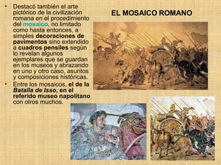 EL MOSAICO ROMANO Destacó también el arte pictórico de la civilización romana en el procedimiento del  mosaico , no limitado como hasta entonces, a simples  decoraciones de pavimentos  sino extendido a  cuadros pensiles  según lo revelan algunos ejemplares que se guardan en los museos y abrazando en uno y otro caso, asuntos y composiciones históricas.  Entre los mosaicos,  el de la  Batalla de Isso , en el referido museo napolitano  con otros muchos.  