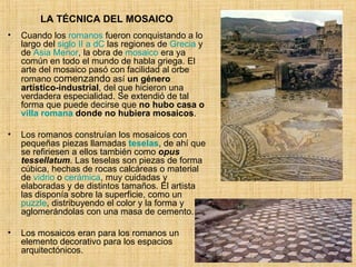LA TÉCNICA DEL MOSAICO Cuando los  romanos  fueron conquistando a lo largo del  siglo II a  dC  las regiones de  Grecia  y de  Asia Menor , la obra de  mosaico  era ya común en todo el mundo de habla griega. El arte del mosaico pasó con facilidad al orbe romano  comenzando  así  un género artístico-industrial , del que hicieron una verdadera especialidad. Se extendió de tal forma que puede decirse que  no hubo casa o  villa romana  donde no hubiera mosaicos . Los romanos construían los mosaicos con pequeñas piezas llamadas  teselas , de ahí que se refiriesen a ellos también como  opus tessellatum . Las teselas son piezas de forma cúbica, hechas de rocas calcáreas o material de  vidrio  o  cerámica , muy cuidadas y elaboradas y de distintos tamaños. El artista las disponía sobre la superficie, como un  puzzle , distribuyendo el color y la forma y aglomerándolas con una masa de cemento. Los mosaicos eran para los romanos un elemento decorativo para los espacios arquitectónicos. 