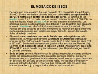 EL MOSAICO DE ISSOS Se sabe que este mosaico fue una copia de otro original de fines del siglo III a dC. Es una verdadera obra de arte, con un  tamaño excepcional de 5 por 2,70 metros sin contar los adornos del borde . El tamaño de las  teselas  es de 2 a 3 cm cada una y el número total asciende a 1.500.000. La obra ha llegado hasta el  siglo XXI  en estado bastante satisfactorio. Las pérdidas que se pueden apreciar son debidas a los desastres que ocasionó el volcán  Vesubio  en el año 79 y los anteriores terremotos del año 63. Parece ser que después de estos infortunios se hicieron en aquel entonces ciertas restauraciones con teselas de mayor tamaño, sin ser demasiado fieles al trabajo primitivo. El mosaico  se considera una copia fiel de una de las pinturas  más célebres de la Antigüedad llamada  La batalla de Alejandro con Darío , obra del pintor Philóxenos de Eretria que la llevó a cabo entre los años 319 y 297 a dC. Se tiene documentación gracias a los escritos de Plinio el Viejo. Se trata de  la batalla de Issos (o Isos) en Cilicia (Asia Menor), en el año 333 adC . Fue una batalla muy importante en que Alejandro Magno derrotó a Darío III de Persia. En  la escena  se ve a Alejandro con la cabeza descubierta y lanza en ristre contra los soldados persas entre los cuales cunde la alarma. Se les ve despavoridos, con gesticulaciones violentas, nerviosos y con gran desorden en sus filas. En el suelo están las armas rotas, los caballos derribados y algunos soldados heridos o muertos. Los colores de este mosaico son: blanco, amarillo, rojo y negro, todos ellos en varios matices. 