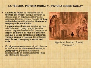 LA TÉCNICA: PINTURA MURAL Y ¿PINTURA SOBRE TABLA? La  pintura mural  se realizaba con la  técnica del fresco , aunque también se discute que en algunas ocasiones se utilizaran técnicas mixtas. Para la  pintura sobre tabla  se utilizaban las  técnicas al temple y a la encaústica .  La  gama de colores  era amplia, ya que a la del mundo griego y egipcio se les suman algunos colores más. Destacan el  negro, el blanco, el rojo y el amarillo, aunque a veces también se utilizaron verdes, azules y violetas . Se aplicaban  mezclados con agua y a veces con cola . En algunos casos  se consIguíó plasmar la sensación de  tridimensionalidad , la  perspectiva , perdida más tarde y redescubierta en el Renacimiento (más de 1400 años después). Ifigenia en Tauride  (Fresco)  Pompeya S. I 