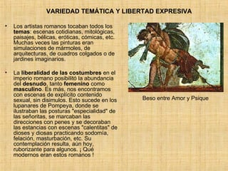 Los artistas romanos tocaban todos los  temas : escenas cotidianas, mitológicas, paisajes, bélicas, eróticas, cómicas, etc. Muchas veces las pinturas eran simulaciones de mármoles, de arquitecturas, de cuadros colgados o de jardines imaginarios. La  liberalidad de las costumbres  en el imperio romano posibilitó la abundancia del  desnudo , tanto  femenino  como  masculino . Es más, nos encontramos con escenas de explícito contenido sexual, sin disimulos. Esto sucede en los lupanares de Pompeya, donde se ilustraban las posturas "especialidad" de las señoritas, se marcaban las direcciones con penes y se decoraban las estancias con escenas "calentitas" de dioses y diosas practicando sodomía, felación, masturbación, etc. Su contemplación resulta, aún hoy, ruborizante para algunos. ¡ Qué modernos eran estos romanos ! VARIEDAD TEMÁTICA Y LIBERTAD EXPRESIVA Beso entre Amor y Psique 