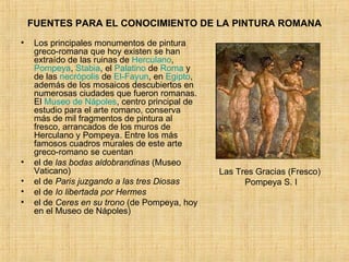 FUENTES PARA EL CONOCIMIENTO DE LA PINTURA ROMANA Los principales monumentos de pintura greco-romana que hoy existen se han extraído de las ruinas de  Herculano ,  Pompeya ,  Stabia , el  Palatino  de  Roma  y de las  necrópolis  de  El- Fayun , en  Egipto , además de los mosaicos descubiertos en numerosas ciudades que fueron romanas. El  Museo de Nápoles , centro principal de estudio para el arte romano, conserva más de mil fragmentos de pintura al fresco, arrancados de los muros de Herculano y Pompeya. Entre los más famosos cuadros murales de este arte greco-romano se cuentan el de  las bodas aldobrandinas  (Museo Vaticano)  el de  Paris juzgando a las tres Diosas   el de  Io libertada por Hermes   el de  Ceres en su trono  (de Pompeya, hoy en el Museo de Nápoles)  Las Tres Gracias (Fresco)  Pompeya S. I 