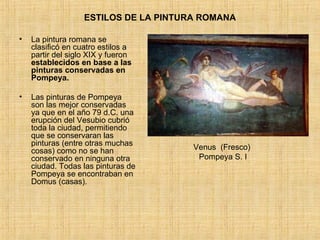 ESTILOS DE LA PINTURA ROMANA La pintura romana se clasificó en cuatro estilos a partir del siglo XIX y fueron  establecidos en base a las pinturas conservadas en Pompeya. Las pinturas de Pompeya son las mejor conservadas ya que en el año 79 d.C. una erupción del Vesubio cubrió toda la ciudad, permitiendo que se conservaran las pinturas (entre otras muchas cosas) como no se han conservado en ninguna otra ciudad. Todas las pinturas de Pompeya se encontraban en Domus (casas).  Venus  (Fresco)  Pompeya S. I 