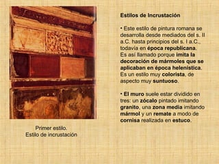 Primer estilo. Estilo de incrustación Estilos de Incrustación Este estilo de pintura romana se desarrolla desde mediados del s. II a.C. hasta principios del s. I a.C., todavía en  época republicana . Es así llamado porque  imita la decoración de mármoles que se aplicaban en época helenística . Es un estilo muy  colorista , de aspecto muy  suntuoso .  El muro  suele estar dividido en tres: un  zócalo  pintado imitando  granito , una  zona media  imitando  mármol  y un  remate  a modo de  cornisa  realizada en  estuco . 