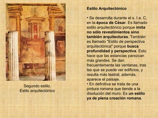 Segundo estilo. Estilo arquitectónico Estilo Arquitectónico Se desarrolla durante el s. I a. C, en la  época de César . Es llamado estilo arquitectónico porque  imita no sólo revestimientos sino también arquitecturas . También es llamado "Estilo de perspectiva arquitectónica" porque  busca profundidad y perspectiva . Esto hace que las estancias parezcan más grandes. Se dan frecuentemente las ventanas, tras las que se puede ver edificios, y resulta más teatral, además, aparece el paisaje. En definitiva se trata de una pintura romana que tiende a la disolución del muro. Es  un estilo ya de plena creación romana . 