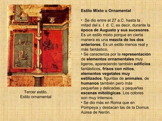 Tercer estilo. Estilo ornamental Estilo Mixto u Ornamental Se dio entre el 27 a.C. hasta la mitad del s. I  d. C, es decir, durante la  época de Augusto y sus sucesores . Es un estilo mixto porque en cierta manera es una  mezcla de los dos anteriores . Es un estilo menos real y más fantástico. Se caracteriza por la  representación  de  elementos ornamentales  muy ligeros, apareciendo también  edificios  fantásticos,  frisos con niños ,  elementos vegetales muy estilizados , figuritas de  animales , de  humanos  también pero más pequeñas y delicadas, y pequeñas  escenas mitológicas . Los colores son muy intensos. Se dio más en Roma que en Pompeya y destacan las de la Domus Aúrea de Nerón. 