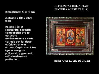 EL FRONTAL DEL ALTAR (PINTURA SOBRE TABLA) RETABLO DE LA SEO DE URGELL  Dimensiones : 64 x 78 cm. Materiales : Óleo sobre tabla Descripción : El Pantocrátor centra la composición que se desarrolla simétricamente a cada costado con los doce apóstoles en una disposición piramidal. Las figuras con gran policromía y geometría están fuertemente perfiladas. 