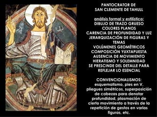 PANTOCRATOR DE  SAN CLEMENTE DE TAHULL análisis formal y estilístico: DIBUJO DE TRAZO GRUESO COLORES PLANOS CARENCIA DE PROFUNDIDAD Y LUZ JERARQUIZACIÓN DE FIGURAS Y TEMAS VOLÚMENES GEOMÉTRICOS COMPOSICIÓN YUXTAPUESTA AUSENCIA DE MOVIMIENTO HIERATISMO Y SOLEMNIDAD SE PRESCINDE DEL DETALLE PARA REFLEJAR LO ESENCIAL CONVENCIONALISMOS: esquematismo, pies en V, pliegues simétricos, superposición de cabezas para denotar profundidad, plasmación de cierto movimiento a través de la repetición de gestos en varias figuras, etc. 
