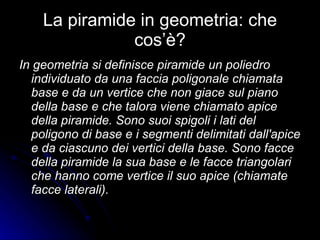 La piramide in geometria: che cos’è? In geometria si definisce piramide un poliedro individuato da una faccia poligonale chiamata base e da un vertice che non giace sul piano della base e che talora viene chiamato apice della piramide. Sono suoi spigoli i lati del poligono di base e i segmenti delimitati dall'apice e da ciascuno dei vertici della base. Sono facce della piramide la sua base e le facce triangolari che hanno come vertice il suo apice (chiamate facce laterali). 