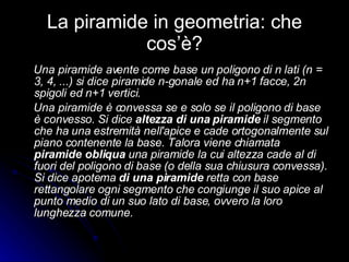 La piramide in geometria: che cos’è? Una piramide avente come base un poligono di n lati (n = 3, 4, ...) si dice piramide n-gonale ed ha n+1 facce, 2n spigoli ed n+1 vertici. Una piramide è convessa se e solo se il poligono di base è convesso. Si dice  altezza di una piramide  il segmento che ha una estremità nell'apice e cade ortogonalmente sul piano contenente la base. Talora viene chiamata  piramide obliqua  una piramide la cui altezza cade al di fuori del poligono di base (o della sua chiusura convessa). Si dice apotema  di una piramide  retta con base rettangolare ogni segmento che congiunge il suo apice al punto medio di un suo lato di base, ovvero la loro lunghezza comune. 