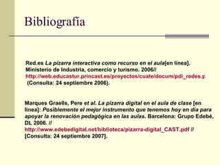 Bibliografía Red.es  La pizarra interactiva como recurso en el aula [en línea]. Ministerio de Industria, comercio y turismo. 2006// http://web.educastur.princast.es/proyectos/cuate/docum/pdi_redes.pdf //  (Consulta: 24 septiembre 2006). Marques Graells, Pere  et al .  La pizarra digital en el aula de clase  [en línea]:  Posiblemente el mejor instrumento que tenemos hoy en día para apoyar la renovación pedagógica en las aulas . Barcelona: Grupo Edebé, DL 2006. //  http :// www.edebedigital.net /biblioteca/pizarra- digital_CAST.pdf  // [Consulta: 24 septiembre 2007].   