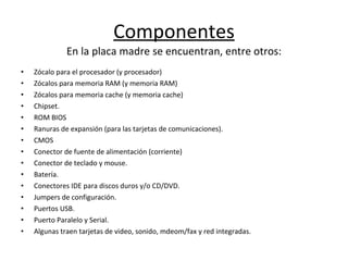 Componentes E n la placa madre se encuentran, entre otros: Zócalo para el procesador (y procesador) Zócalos para memoria RAM (y memoria RAM) Zócalos para memoria cache (y memoria cache) Chipset. ROM BIOS Ranuras de expansión (para las tarjetas de comunicaciones). CMOS Conector de fuente de alimentación (corriente) Conector de teclado y mouse. Batería. Conectores IDE para discos duros y/o CD/DVD. Jumpers de configuración. Puertos USB. Puerto Paralelo y Serial. Algunas traen tarjetas de video, sonido, mdeom/fax y red integradas. 