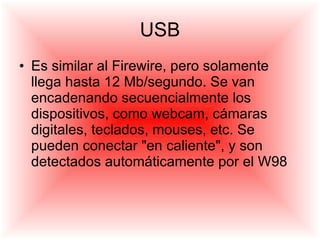 USB Es similar al Firewire, pero solamente llega hasta 12 Mb/segundo. Se van encadenando secuencialmente los dispositivos, como webcam, cámaras digitales, teclados, mouses, etc. Se pueden conectar "en caliente", y son detectados automáticamente por el W98 
