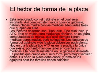 El factor de forma de la placa Está relacionado con el gabinete en el cual será instalada. Así como existen varios tipos de gabinete, habrán placas madre con las medidas adecuadas tales que quepan en ellos.  Los factores de forma son: Tipo torre, Tipo mini torre, y ATX. Esto es válido para máquinas clónicas, no así para computadoras de marca, que casi siempre tienen medidas aproximadas, pero no iguales. Los factores de forma del gabinete y de la placa deben ser equivalente.  Hoy en día la placa tipo ATX es en la práctica la única que existe, por tanto hay que tener en cuenta sus medidas a la hora de instalarla en un gabinete diferente. Es posible que quepa en el mini torre, pero mejor verificar antes. Es decir, la placa debe caber, y también los agujeros para los tornillos deben coincidir. 