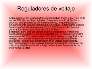 Reguladores de voltaje Antiguamente, los procesadores funcionaban todos a 5V, que es la norma TTL de circuitos digitales. Cuando apareció el Pentium original, tuvo problemas por calentamiento, lo que llevaba a funcionamiento errático del mismo. Entonces, el fabricante decidió bajar el voltaje de funcionamiento a 3.3 Voltios. En la próxima generación, esto bajó aún más a 2.8 Voltios.  Entonces, para que las placas puedan ajustarse al voltaje del procesador instalado, y ya que la fuente de PC común suministra solamente 5Voltios, se instala en la placa madre un regulador de voltaje, que con los jumpers de configuración correctamente colocados, alimenta al procesador en el voltaje especificado.  Los procesadores más nuevos tienen una forma de detección del mismo, e identificación del voltaje de funcionamiento, de forma automática.  Clock 