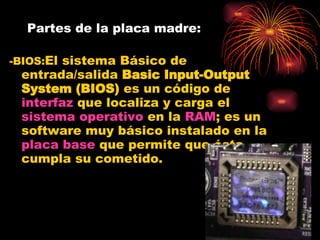 Partes de la placa madre: -BIOS: El sistema Básico de entrada/salida  Basic Input-Output System (BIOS)  es un código de  interfaz  que localiza y carga el  sistema operativo  en la  RAM ; es un software muy básico instalado en la  placa base  que permite que ésta cumpla su cometido.  