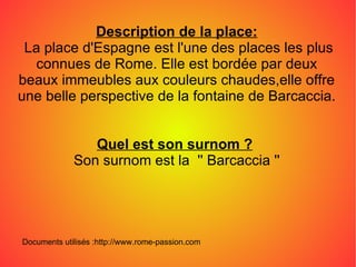 Description de la place: La place d'Espagne est l'une des places les plus connues de Rome. Elle est bordée par deux beaux immeubles aux couleurs chaudes,elle offre une belle perspective de la fontaine de Barcaccia. Quel est son surnom ?   Son surnom est la  '' Barcaccia '' Documents utilisés :http://www.rome-passion.com 