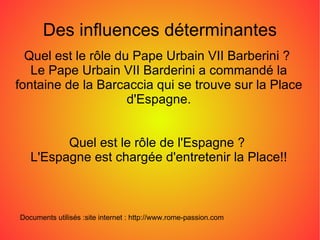 Quel est le rôle du Pape Urbain VII Barberini ?  Le Pape Urbain VII Barderini a commandé la fontaine de la Barcaccia qui se trouve sur la Place d'Espagne. Quel est le rôle de l'Espagne ?  L'Espagne est chargée d'entretenir la Place!! Documents utilisés :site internet : http://www.rome-passion.com Des influences déterminantes 