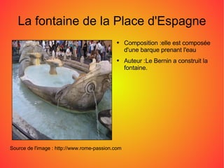 La fontaine de la Place d'Espagne Source de l'image : http://www.rome-passion.com Composition :elle est composée d'une barque prenant l'eau Auteur :Le Bernin a construit la fontaine. 