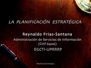 LA  PLANIFICACIÓN  ESTRATÉGICA Reynaldo Frias-Santana Administración de Servicios de Información (Cinf 6400) EGCTI-UPRRRP 