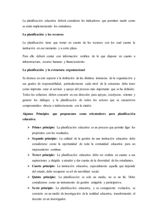 La planificación educativa deberá considerar los indicadores que permitan medir como
se están implementando los estándares.
La planificación y los recursos
La planificación tiene que tomar en cuenta de los recursos con los cual cuenta la
institución en ese momento y a corto plazo.
Para ello deberá contar con información verídica de lo que dispone en cuanto a
infraestructura, recurso humano y financiamiento.
La planificación y la estructura organizacional
Se destaca en este aspecto a la definición de las distintas instancias de la organización y
sus grados de responsabilidad, particularmente cada nivel de la estructura debe tener
como impronta estar al servicio y apoyo del proceso más importante que se ha definido.
Todos los esfuerzos deben concurrir en esa dirección para apoyar, coadyuvar, orientar y
generar los diálogos y la planificación de todos los actores que se encuentran
comprometidos directa o indirectamente con la misión.
Algunos Principios que proponemos como orientadores para planificación
educativa.
 Primer principio: La planificación educativa es un proceso que permite ligar los
propósitos con los resultados.
 Segundo principio: La calidad de la gestión de una institución educativa debe
considerarse como la oportunidad de toda la comunidad educativa para un
mejoramiento continuo.
 Tercer principio: La planificación educativa debe ser realista en cuanto a sus
aspiraciones y dirigida a atender y dar cuenta de la diversidad de los estudiantes.
 Cuarto principio: La institución educativa, especialmente aquella que depende
del estado, debe recuperar su rol de movilidad social.
 Quinto principio: La planificación es solo un medio, no es un fin. Debe
considerarse como un instrumento de gestión amigable y participativa.
 Sexto principio: La planificación educativa, y su consiguiente evolución, se
convierte en un medio de investigación de la realidad educativa, transformando al
docente en un investigador.
 