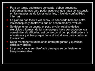 Para un tema, destreza o concepto, deben proveerse suficientes ítemes para poder asegurar que haya consistencia en las respuestas de los estudiantes, (nivel de confiabilidad interna). La planilla nos facilita ver si hay un adecuado balance entre los conceptos y destrezas que se desea medir y evaluar. Se debe tener en cuenta el peso o valor relativo de los ejercicios e ítemes, de tal manera que haya correspondencia con el nivel de dificultad así como con el tiempo dedicado a la ense ñanza y el tiempo que tiene el estudiante para contestar los mismos. Debe mantenerse un balance entre preguntas y ejercicos difíciles y fáciles. La prueba debe ser diseñada para que se conteste en un tiempo razonable. 