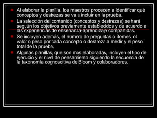 Al elaborar la planilla, los maestros proceden a identificar qué conceptos y destrezas se va a incluir en la prueba. La selección del contenido (conceptos y destrezas) se hará seguún los objetivos previamente establecidos y de acuerdo a las experiencias de ense ñanza-aprendizaje compartidas. Se incluyen además, el número de preguntas o ítemes, el valor o peso por cada concepto o destreza a medir y el peso total de la prueba.  Algunas planillas, que son más elaboradas, incluyen el tipo de ejercicio y el nivel de pensamiento siguiendo la secuencia de la taxonomía cognoscitiva de Bloom y colaboradores. 