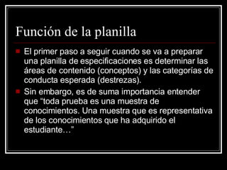 Función de la planilla El primer paso a seguir cuando se va a preparar una planilla de especificaciones es determinar las áreas de contenido (conceptos) y las categorías de conducta esperada (destrezas). Sin embargo, es de suma importancia entender que “toda prueba es una muestra de conocimientos. Una muestra que es representativa de los conocimientos que ha adquirido el estudiante…” 
